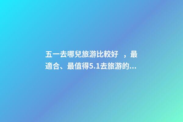 五一去哪兒旅游比較好，最適合、最值得5.1去旅游的五個地方。-第1張-觀點-玄機派